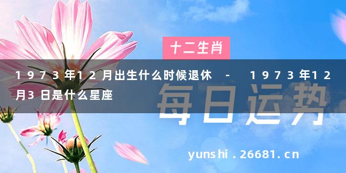 1973年12月出生什么时候退休 - 1973年12月3日是什么星座